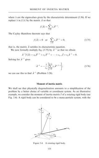 where  are the eigenvalues given by the characteristic determinant (3.56). If we
replace  in f …† by the matrix ~
A so that
f … ~
A† ˆ
X
n
iˆ0
ci
~
Anÿi
:
The Cayley±Hamilton theorem says that
f … ~
A† ˆ 0 or
X
n
iˆ0
ci
~
Anÿi
ˆ 0; …3:75†
that is, the matrix ~
A satis®es its characteristic equation.
We now formally multiply Eq. (3.75) by ~
Aÿ1
so that we obtain
~
Aÿ1
f … ~
A† ˆ c0
~
Anÿ1
‡ c1
~
Anÿ2
‡    ‡ cnÿ1
~
I ‡ cn
~
Aÿ1
ˆ 0:
Solving for ~
Aÿ1
gives
~
Aÿ1
ˆ ÿ
1
cn
X
nÿ1
iˆ0
ci
~
Anÿ1ÿi
 #
; …3:76†
we can use this to ®nd ~
Aÿ1
(Problem 3.28).
Moment of inertia matrix
We shall see that physically diagonalization amounts to a simpli®cation of the
problem by a better choice of variable or coordinate system. As an illustrative
example, we consider the moment of inertia matrix ~
I of a rotating rigid body (see
Fig. 3.4). A rigid body can be considered to be a many-particle system, with the
135
MOMENT OF INERTIA MATRIX
Figure 3.4. A rotating rigid body.
 