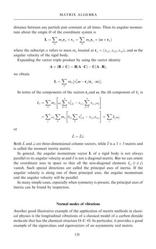 distance between any particle pair constant at all times. Then its angular momen-
tum about the origin O of the coordinate system is
L ˆ
X

mr  v ˆ
X

mr  …x  r†
where the subscript  refers to mass ma located at r ˆ …x1; x2; x3†, and x the
angular velocity of the rigid body.
Expanding the vector triple product by using the vector identity
A  …B  C† ˆ B…A  C† ÿ C…A  B†;
we obtain
L ˆ
X

mbr2
x ÿ r…r  x†c:
In terms of the components of the vectors rand x, the ith component of Li is
Li ˆ
X

m !i
X
3
kˆ1
x2
;k ÿ x;i
X
3
jˆ1
x; j!j
 #
ˆ
X
j
!j
X

m i j
X
k
x2
;k ÿ x;ix;j
 #
ˆ
X
j
Ii j!j
or
~
L ˆ ~
I ~
!:
Both ~
L and ~
! are three-dimensional column vectors, while ~
I is a 3  3 matrix and
is called the moment inertia matrix.
In general, the angular momentum vector L of a rigid body is not always
parallel to its angular velocity x and ~
I is not a diagonal matrix. But we can orient
the coordinate axes in space so that all the non-diagonal elements Ii j …i 6ˆ j†
vanish. Such special directions are called the principal axes of inertia. If the
angular velocity is along one of these principal axes, the angular momentum
and the angular velocity will be parallel.
In many simple cases, especially when symmetry is present, the principal axes of
inertia can be found by inspection.
Normal modes of vibrations
Another good illustrative example of the application of matrix methods in classi-
cal physics is the longitudinal vibrations of a classical model of a carbon dioxide
molecule that has the chemical structure O±C±O. In particular, it provides a good
example of the eigenvalues and eigenvectors of an asymmetric real matrix.
136
MATRIX ALGEBRA
 