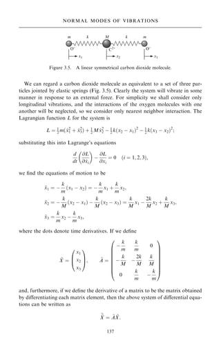 We can regard a carbon dioxide molecule as equivalent to a set of three par-
ticles jointed by elastic springs (Fig. 3.5). Clearly the system will vibrate in some
manner in response to an external force. For simplicity we shall consider only
longitudinal vibrations, and the interactions of the oxygen molecules with one
another will be neglected, so we consider only nearest neighbor interaction. The
Lagrangian function L for the system is
L ˆ 1
2 m… _
x2
1 ‡ _
x2
3† ‡ 1
2 M _
x2
2 ÿ 1
2 k…x2 ÿ x1†2
ÿ 1
2 k…x3 ÿ x2†2
;
substituting this into Lagrange's equations
d
dt
@L
@ _
xi
 
ÿ
@L
@xi
ˆ 0 …i ˆ 1; 2; 3†;
we ®nd the equations of motion to be

x1 ˆ ÿ
k
m
…x1 ÿ x2† ˆ ÿ
k
m
x1 ‡
k
m
x2;

x2 ˆ ÿ
k
M
…x2 ÿ x1† ÿ
k
M
…x2 ÿ x3† ˆ
k
M
x1 ÿ
2k
M
x2 ‡
k
M
x3;

x3 ˆ
k
m
x2 ÿ
k
m
x3;
where the dots denote time derivatives. If we de®ne
~
X ˆ
x1
x2
x3
0
B
@
1
C
A; ~
A ˆ
ÿ
k
m
k
m
0
ÿ
k
M
ÿ
2k
M
k
M
0
k
m
ÿ
k
m
0
B
B
B
B
B
B
B
@
1
C
C
C
C
C
C
C
A
and, furthermore, if we de®ne the derivative of a matrix to be the matrix obtained
by diÿerentiating each matrix element, then the above system of diÿerential equa-
tions can be written as

~
X ˆ ~
A ~
X:
137
NORMAL MODES OF VIBRATIONS
Figure 3.5. A linear symmetrical carbon dioxide molecule.
 