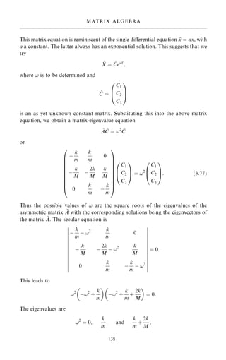 This matrix equation is reminiscent of the single diÿerential equation 
x ˆ ax, with
a a constant. The latter always has an exponential solution. This suggests that we
try
~
X ˆ ~
Ce!t
;
where ! is to be determined and
~
C ˆ
C1
C2
C3
0
B
@
1
C
A
is an as yet unknown constant matrix. Substituting this into the above matrix
equation, we obtain a matrix-eigenvalue equation
~
A ~
C ˆ !2 ~
C
or
ÿ
k
m
k
m
0
ÿ
k
M
ÿ
2k
M
k
M
0
k
m
ÿ
k
m
0
B
B
B
B
B
B
B
B
B
@
1
C
C
C
C
C
C
C
C
C
A
C1
C2
C3
0
B
@
1
C
A ˆ !2
C1
C2
C3
0
B
@
1
C
A: …3:77†
Thus the possible values of ! are the square roots of the eigenvalues of the
asymmetric matrix ~
A with the corresponding solutions being the eigenvectors of
the matrix ~
A. The secular equation is
ÿ
k
m
ÿ !2 k
m
0
ÿ
k
M
ÿ
2k
M
ÿ !2 k
M
0
k
m
ÿ
k
m
ÿ !2
þ
þ
þ
þ
þ
þ
þ
þ
þ
þ
þ
þ
þ
þ
þ
þ
þ
þ
þ
þ
þ
þ
þ
þ
þ
þ
þ
þ
ˆ 0:
This leads to
!2
ÿ!2
‡
k
m
 
ÿ!2
‡
k
m
‡
2k
M
 
ˆ 0:
The eigenvalues are
!2
ˆ 0;
k
m
; and
k
m
‡
2k
M
;
138
MATRIX ALGEBRA
 