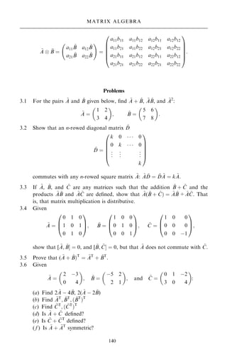 ~
A þ ~
B ˆ
a11
~
B a12
~
B
a21
~
B a22
~
B
ý !
ˆ
a11b11 a11b12 a12b11 a12b12
a11b21 a11b22 a12b21 a12b22
a21b11 a21b12 a22b11 a22b12
a21b21 a21b22 a22b21 a22b22
0
B
B
B
B
@
1
C
C
C
C
A
:
Problems
3.1 For the pairs ~
A and ~
B given below, ®nd ~
A ‡ ~
B, ~
A ~
B, and ~
A2
:
~
A ˆ
1 2
3 4
 
; ~
B ˆ
5 6
7 8
 
:
3.2 Show that an n-rowed diagonal matrix ~
D
~
D ˆ
k 0    0
0 k    0
.
.
. .
.
. .
.
.
k
0
B
B
B
B
@
1
C
C
C
C
A
commutes with any n-rowed square matrix ~
A: ~
A ~
D ˆ ~
D ~
A ˆ k ~
A.
3.3 If ~
A, ~
B, and ~
C are any matrices such that the addition ~
B ‡ ~
C and the
products ~
A ~
B and ~
A ~
C are de®ned, show that ~
A( ~
B ‡ ~
C† ˆ ~
A ~
B + ~
A ~
C. That
is, that matrix multiplication is distributive.
3.4 Given
~
A ˆ
0 1 0
1 0 1
0 1 0
0
B
@
1
C
A; ~
B ˆ
1 0 0
0 1 0
0 0 1
0
B
@
1
C
A; ~
C ˆ
1 0 0
0 0 0
0 0 ÿ1
0
B
@
1
C
A;
show that [ ~
A; ~
BŠ ˆ 0, and [ ~
B; ~
CŠ ˆ 0, but that ~
A does not commute with ~
C.
3.5 Prove that ( ~
A ‡ ~
B†T
ˆ ~
AT
‡ ~
BT
.
3.6 Given
~
A ˆ
2 ÿ3
0 4
 
; ~
B ˆ
ÿ5 2
2 1
 
; and ~
C ˆ
0 1 ÿ2
3 0 4
 
:
(a) Find 2 ~
A ÿ 4 ~
B, 2( ~
A ÿ 2 ~
B)
(b) Find ~
AT
; ~
BT
; … ~
BT
†T
(c) Find ~
CT
; … ~
CT
†T
(d) Is ~
A ‡ ~
C de®ned?
(e) Is ~
C ‡ ~
CT
de®ned?
( f ) Is ~
A ‡ ~
AT
symmetric?
140
MATRIX ALGEBRA
 