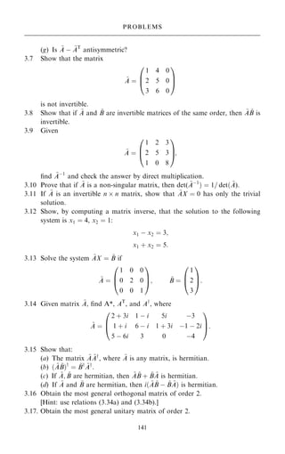 (g) Is ~
A ÿ ~
AT
antisymmetric?
3.7 Show that the matrix
~
A ˆ
1 4 0
2 5 0
3 6 0
0
B
@
1
C
A
is not invertible.
3.8 Show that if ~
A and ~
B are invertible matrices of the same order, then ~
A ~
B is
invertible.
3.9 Given
~
A ˆ
1 2 3
2 5 3
1 0 8
0
B
@
1
C
A;
®nd ~
Aÿ1
and check the answer by direct multiplication.
3.10 Prove that if ~
A is a non-singular matrix, then det( ~
Aÿ1
† ˆ 1= det… ~
A).
3.11 If ~
A is an invertible n  n matrix, show that ~
AX ˆ 0 has only the trivial
solution.
3.12 Show, by computing a matrix inverse, that the solution to the following
system is x1 ˆ 4, x2 ˆ 1:
x1 ÿ x2 ˆ 3;
x1 ‡ x2 ˆ 5:
3.13 Solve the system ~
AX ˆ ~
B if
~
A ˆ
1 0 0
0 2 0
0 0 1
0
B
@
1
C
A; ~
B ˆ
1
2
3
0
B
@
1
C
A:
3.14 Given matrix ~
A, ®nd A*, AT
, and Ay
, where
~
A ˆ
2 ‡ 3i 1 ÿ i 5i ÿ3
1 ‡ i 6 ÿ i 1 ‡ 3i ÿ1 ÿ 2i
5 ÿ 6i 3 0 ÿ4
0
B
@
1
C
A:
3.15 Show that:
(a) The matrix ~
A ~
Ay
, where ~
A is any matrix, is hermitian.
(b) … ~
A ~
B†y
ˆ ~
By ~
Ay
:
(c) If ~
A; ~
B are hermitian, then ~
A ~
B ‡ ~
B ~
A is hermitian.
(d) If ~
A and ~
B are hermitian, then i… ~
A ~
B ÿ ~
B ~
A† is hermitian.
3.16 Obtain the most general orthogonal matrix of order 2.
[Hint: use relations (3.34a) and (3.34b).]
3.17. Obtain the most general unitary matrix of order 2.
141
PROBLEMS
 