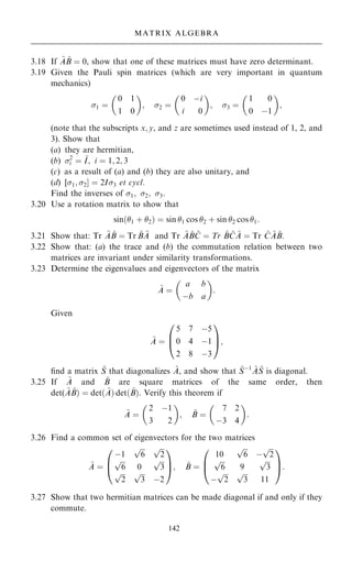 3.18 If ~
A ~
B ˆ 0, show that one of these matrices must have zero determinant.
3.19 Given the Pauli spin matrices (which are very important in quantum
mechanics)
1 ˆ
0 1
1 0
 
; 2 ˆ
0 ÿi
i 0
 
; 3 ˆ
1 0
0 ÿ1
 
;
(note that the subscripts x; y, and z are sometimes used instead of 1, 2, and
3). Show that
(a) they are hermitian,
(b) 2
i ˆ ~
I; i ˆ 1; 2; 3
(c) as a result of (a) and (b) they are also unitary, and
(d) [1; 2Š ˆ 2I3 et cycl.
Find the inverses of 1; 2; 3:
3.20 Use a rotation matrix to show that
sin…1 ‡ 2† ˆ sin 1 cos 2 ‡ sin 2 cos 1:
3.21 Show that: Tr ~
A ~
B ˆ Tr ~
B ~
A and Tr ~
A ~
B ~
C ˆ Tr ~
B ~
C ~
A ˆ Tr ~
C ~
A ~
B:
3.22 Show that: (a) the trace and (b) the commutation relation between two
matrices are invariant under similarity transformations.
3.23 Determine the eigenvalues and eigenvectors of the matrix
~
A ˆ
a b
ÿb a
 
:
Given
~
A ˆ
5 7 ÿ5
0 4 ÿ1
2 8 ÿ3
0
B
@
1
C
A;
®nd a matrix ~
S that diagonalizes ~
A, and show that ~
Sÿ1 ~
A ~
S is diagonal.
3.25 If ~
A and ~
B are square matrices of the same order, then
det( ~
A ~
B† ˆ det… ~
A† det… ~
B†: Verify this theorem if
~
A ˆ
2 ÿ1
3 2
 
; ~
B ˆ
7 2
ÿ3 4
 
:
3.26 Find a common set of eigenvectors for the two matrices
~
A ˆ
ÿ1

6
p 
2
p

6
p
0

3
p

2
p 
3
p
ÿ2
0
B
@
1
C
A; ~
B ˆ
10

6
p
ÿ

2
p

6
p
9

3
p
ÿ

2
p 
3
p
11
0
B
@
1
C
A:
3.27 Show that two hermitian matrices can be made diagonal if and only if they
commute.
142
MATRIX ALGEBRA
 