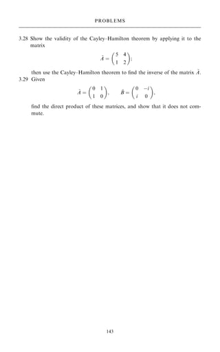 3.28 Show the validity of the Cayley±Hamilton theorem by applying it to the
matrix
~
A ˆ
5 4
1 2
 
;
then use the Cayley±Hamilton theorem to ®nd the inverse of the matrix ~
A.
3.29 Given
~
A ˆ
0 1
1 0
 
; ~
B ˆ
0 ÿi
i 0
 
;
®nd the direct product of these matrices, and show that it does not com-
mute.
143
PROBLEMS
 