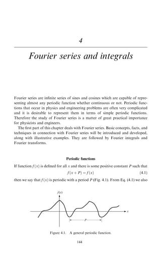 4
Fourier series and integrals
Fourier series are in®nite series of sines and cosines which are capable of repre-
senting almost any periodic function whether continuous or not. Periodic func-
tions that occur in physics and engineering problems are often very complicated
and it is desirable to represent them in terms of simple periodic functions.
Therefore the study of Fourier series is a matter of great practical importance
for physicists and engineers.
The ®rst part of this chapter deals with Fourier series. Basic concepts, facts, and
techniques in connection with Fourier series will be introduced and developed,
along with illustrative examples. They are followed by Fourier integrals and
Fourier transforms.
Periodic functions
If function f …x† is de®ned for all x and there is some positive constant P such that
f …x ‡ P† ˆ f …x† …4:1†
then we say that f …x† is periodic with a period P (Fig. 4.1). From Eq. (4.1) we also
144
Figure 4.1. A general periodic function.
 