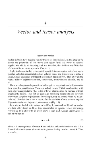 1
Vector and tensor analysis
Vectors and scalars
Vector methods have become standard tools for the physicists. In this chapter we
discuss the properties of the vectors and vector ®elds that occur in classical
physics. We will do so in a way, and in a notation, that leads to the formation
of abstract linear vector spaces in Chapter 5.
A physical quantity that is completely speci®ed, in appropriate units, by a single
number (called its magnitude) such as volume, mass, and temperature is called a
scalar. Scalar quantities are treated as ordinary real numbers. They obey all the
regular rules of algebraic addition, subtraction, multiplication, division, and so
on.
There are also physical quantities which require a magnitude and a direction for
their complete speci®cation. These are called vectors if their combination with
each other is commutative (that is the order of addition may be changed without
aÿecting the result). Thus not all quantities possessing magnitude and direction
are vectors. Angular displacement, for example, may be characterised by magni-
tude and direction but is not a vector, for the addition of two or more angular
displacements is not, in general, commutative (Fig. 1.1).
In print, we shall denote vectors by boldface letters (such as A) and use ordin-
ary italic letters (such as A) for their magnitudes; in writing, vectors are usually
represented by a letter with an arrow above it such as ~
A. A given vector A (or ~
A)
can be written as
A ˆ A ^
A; …1:1†
where A is the magnitude of vector A and so it has unit and dimension, and ^
A is a
dimensionless unit vector with a unity magnitude having the direction of A. Thus
^
A ˆ A=A.
1
 