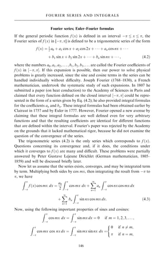 Fourier series; Euler±Fourier formulas
If the general periodic function f …x† is de®ned in an interval ÿ  x  , the
Fourier series of f …x† in [ÿ; ] is de®ned to be a trigonometric series of the form
f …x† ˆ 1
2 a0 ‡ a1 cos x ‡ a2 cos 2x ‡    ‡ an cos nx ‡   
‡ b1 sin x ‡ b2 sin 2x ‡    ‡ bn sin nx ‡    ; …4:2†
where the numbers a0; a1; a2; . . . ; b1; b2; b3; . . . are called the Fourier coecients of
f …x† in ‰ÿ; Š. If this expansion is possible, then our power to solve physical
problems is greatly increased, since the sine and cosine terms in the series can be
handled individually without diculty. Joseph Fourier (1768±1830), a French
mathematician, undertook the systematic study of such expansions. In 1807 he
submitted a paper (on heat conduction) to the Academy of Sciences in Paris and
claimed that every function de®ned on the closed interval ‰ÿ; Š could be repre-
sented in the form of a series given by Eq. (4.2); he also provided integral formulas
for the coecients an and bn. These integral formulas had been obtained earlier by
Clairaut in 1757 and by Euler in 1777. However, Fourier opened a new avenue by
claiming that these integral formulas are well de®ned even for very arbitrary
functions and that the resulting coecients are identical for diÿerent functions
that are de®ned within the interval. Fourier's paper was rejected by the Academy
on the grounds that it lacked mathematical rigor, because he did not examine the
question of the convergence of the series.
The trigonometric series (4.2) is the only series which corresponds to f …x†.
Questions concerning its convergence and, if it does, the conditions under
which it converges to f …x† are many and dicult. These problems were partially
answered by Peter Gustave Lejeune Dirichlet (German mathematician, 1805±
1859) and will be discussed brie¯y later.
Now let us assume that the series exists, converges, and may be integrated term
by term. Multiplying both sides by cos mx, then integrating the result from ÿ to
, we have
Z 
ÿ
f …x† cos mx dx ˆ
a0
2
Z 
ÿ
cos mx dx ‡
X
1
nˆ1
an
Z 
ÿ
cos nx cos mx dx
‡
X
1
nˆ1
bn
Z 
ÿ
sin nx cos mx dx: …4:3†
Now, using the following important properties of sines and cosines:
Z 
ÿ
cos mx dx ˆ
Z 
ÿ
sin mx dx ˆ 0 if m ˆ 1; 2; 3; . . . ;
Z 
ÿ
cos mx cos nx dx ˆ
Z 
ÿ
sin mx sin nx dx ˆ
0 if n 6ˆ m;
 if n ˆ m;
(
146
FOURIER SERIES AND INTEGRALS
 