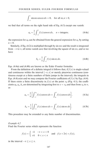 Z 
ÿ
sin mx cos nx dx ˆ 0; for all m; n  0;
we ®nd that all terms on the right hand side of Eq. (4.3) except one vanish:
an ˆ
1

Z 
ÿ
f …x† cos nx dx; n ˆ integers; …4:4a†
the expression for a0 can be obtained from the general expression for an by setting
n ˆ 0.
Similarly, if Eq. (4.2) is multiplied through by sin mx and the result is integrated
from ÿ to , all terms vanish save that involving the square of sin nx, and so we
have
bn ˆ
1

Z 
ÿ
f …x† sin nx dx: …4:4b†
Eqs. (4.4a) and (4.4b) are known as the Euler±Fourier formulas.
From the de®nition of a de®nite integral it follows that, if f …x† is single-valued
and continuous within the interval ‰ÿ; Š or merely piecewise continuous (con-
tinuous except at a ®nite numbers of ®nite jumps in the interval), the integrals in
Eqs. (4.4) exist and we may compute the Fourier coecients of f …x† by Eqs. (4.4).
If there exists a ®nite discontinuity in f …x† at the point x0 (Fig. 4.1), the coe-
cients a0; an; bn are determined by integrating ®rst to x ˆ x0 and then from x0 to ,
as
an ˆ
1

Z x0
ÿ
f …x† cos nx dx ‡
Z 
x0
f …x† cos nx dx
 
; …4:5a†
bn ˆ
1

Z x0
ÿ
f …x† sin nx dx ‡
Z 
x0
f …x† sin nx dx
 
: …4:5b†
This procedure may be extended to any ®nite number of discontinuities.
Example 4.2
Find the Fourier series which represents the function
f …x† ˆ
ÿk ÿ  x  0
‡k 0  x  
and f …x ‡ 2† ˆ f …x†;

in the interval ÿ  x  .
147
FOURIER SERIES; EULER±FOURIER FORMULAS
 