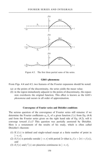 Gibb's phenomena
From Figs. 4.4 and 4.5, two features of the Fourier expansion should be noted:
(a) at the points of the discontinuity, the series yields the mean value;
(b) in the region immediately adjacent to the points of discontinuity, the expan-
sion overshoots the original function. This eÿect is known as the Gibb's
phenomena and occurs in all order of approximation.
Convergence of Fourier series and Dirichlet conditions
The serious question of the convergence of Fourier series still remains: if we
determine the Fourier coecients an; bn of a given function f …x† from Eq. (4.4)
and form the Fourier series given on the right hand side of Eq. (4.2), will it
converge toward f …x†? This question was partially answered by Dirichlet.
Here is a restatement of the results of his study, which is often called
Dirichlet's theorem:
(1) If f …x† is de®ned and single-valued except at a ®nite number of point in
‰ÿ; Š,
(2) if f …x† is periodic outside ‰ÿ; Š with period 2 (that is, f …x ‡ 2† ˆ f …x††,
and
(3) if f …x† and f 0
…x† are piecewise continuous in ‰ÿ; Š,
150
FOURIER SERIES AND INTEGRALS
Figure 4.5. The ®rst three partial sums of the series.
 