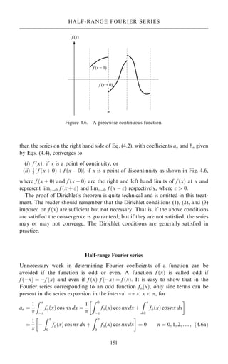 then the series on the right hand side of Eq. (4.2), with coecients an and bn given
by Eqs. (4.4), converges to
(i) f …x†, if x is a point of continuity, or
(ii) 1
2 ‰ f …x ‡ 0† ‡ f …x ÿ 0†Š, if x is a point of discontinuity as shown in Fig. 4.6,
where f …x ‡ 0† and f …x ÿ 0† are the right and left hand limits of f …x† at x and
represent lim!0 f …x ‡ † and lim!0 f …x ÿ † respectively, where   0.
The proof of Dirichlet's theorem is quite technical and is omitted in this treat-
ment. The reader should remember that the Dirichlet conditions (1), (2), and (3)
imposed on f …x† are sucient but not necessary. That is, if the above conditions
are satis®ed the convergence is guaranteed; but if they are not satis®ed, the series
may or may not converge. The Dirichlet conditions are generally satis®ed in
practice.
Half-range Fourier series
Unnecessary work in determining Fourier coecients of a function can be
avoided if the function is odd or even. A function f …x† is called odd if
f …ÿx† ˆ ÿf …x† and even if f …x† f …ÿx† ˆ f …x†. It is easy to show that in the
Fourier series corresponding to an odd function fo…x†, only sine terms can be
present in the series expansion in the interval ÿ  x  , for
an ˆ
1

Z 
ÿ
fo…x† cos nx dx ˆ
1

Z 0
ÿ
fo…x† cos nx dx ‡
Z 
0
fo…x† cos nx dx
 
ˆ
1

ÿ
Z 
0
fo…x† cos nx dx ‡
Z 
0
fo…x† cos nx dx
 
ˆ 0 n ˆ 0; 1; 2; . . . ; …4:6a†
151
HALF-RANGE FOURIER SERIES
Figure 4.6. A piecewise continuous function.
 