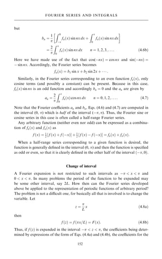 but
bn ˆ
1

Z 0
ÿ
fo…x† sin nx dx ‡
Z 
0
fo…x† sin nx dx
 
ˆ
2

Z 
0
fo…x† sin nx dx n ˆ 1; 2; 3; . . . : …4:6b†
Here we have made use of the fact that cos(ÿnx† ˆ cos nx and sin…ÿnx† ˆ
ÿ sin nx. Accordingly, the Fourier series becomes
fo…x† ˆ b1 sin x ‡ b2 sin 2x ‡    :
Similarly, in the Fourier series corresponding to an even function fe…x†, only
cosine terms (and possibly a constant) can be present. Because in this case,
fe…x† sin nx is an odd function and accordingly bn ˆ 0 and the an are given by
an ˆ
2

Z 
0
fe…x† cos nx dx n ˆ 0; 1; 2; . . . : …4:7†
Note that the Fourier coecients an and bn, Eqs. (4.6) and (4.7) are computed in
the interval (0, ) which is half of the interval (ÿ; ). Thus, the Fourier sine or
cosine series in this case is often called a half-range Fourier series.
Any arbitrary function (neither even nor odd) can be expressed as a combina-
tion of fe…x† and fo…x† as
f …x† ˆ 1
2 f …x† ‡ f …ÿx†
‰ Š ‡ 1
2 f …x† ÿ f …ÿx†
‰ Š ˆ fe…x† ‡ fo…x†:
When a half-range series corresponding to a given function is desired, the
function is generally de®ned in the interval (0, ) and then the function is speci®ed
as odd or even, so that it is clearly de®ned in the other half of the interval …ÿ; 0†.
Change of interval
A Fourier expansion is not restricted to such intervals as ÿ  x   and
0  x  . In many problems the period of the function to be expanded may
be some other interval, say 2L. How then can the Fourier series developed
above be applied to the representation of periodic functions of arbitrary period?
The problem is not a dicult one, for basically all that is involved is to change the
variable. Let
z ˆ

L
x …4:8a†
then
f …z† ˆ f …x=L† ˆ F…x†: …4:8b†
Thus, if f …z† is expanded in the interval ÿ  z  , the coecients being deter-
mined by expressions of the form of Eqs. (4.4a) and (4.4b), the coecients for the
152
FOURIER SERIES AND INTEGRALS
 