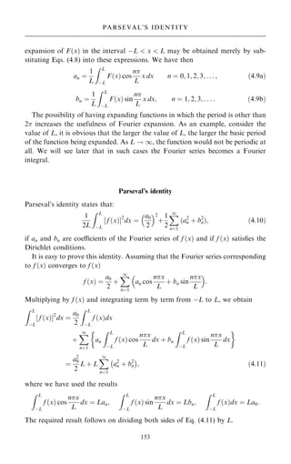 expansion of F…x† in the interval ÿL  x  L may be obtained merely by sub-
stituting Eqs. (4.8) into these expressions. We have then
an ˆ
1
L
Z L
ÿL
F…x† cos
n
L
x dx n ˆ 0; 1; 2; 3; . . . ; …4:9a†
bn ˆ
1
L
Z L
ÿL
F…x† sin
n
L
x dx; n ˆ 1; 2; 3; . . . : …4:9b†
The possibility of having expanding functions in which the period is other than
2 increases the usefulness of Fourier expansion. As an example, consider the
value of L, it is obvious that the larger the value of L, the larger the basic period
of the function being expanded. As L ! 1, the function would not be periodic at
all. We will see later that in such cases the Fourier series becomes a Fourier
integral.
Parseval's identity
Parseval's identity states that:
1
2L
Z L
ÿL
‰ f …x†Š2
dx ˆ
a0
2
 2
‡
1
2
X
1
nˆ1
…a2
n ‡ b2
n†; …4:10†
if an and bn are coecients of the Fourier series of f …x† and if f …x† satis®es the
Dirichlet conditions.
It is easy to prove this identity. Assuming that the Fourier series corresponding
to f …x† converges to f …x†
f …x† ˆ
a0
2
‡
X
1
nˆ1
an cos
nx
L
‡ bn sin
nx
L
 
:
Multiplying by f …x† and integrating term by term from ÿL to L, we obtain
Z L
ÿL
‰ f …x†Š2
dx ˆ
a0
2
Z L
ÿL
f …x†dx
‡
X
1
nˆ1
an
Z L
ÿL
f …x† cos
nx
L
dx ‡ bn
Z L
ÿL
f …x† sin
nx
L
dx
 
ˆ
a2
0
2
L ‡ L
X
1
nˆ1
a2
n ‡ b2
n
ÿ 
; …4:11†
where we have used the results
Z L
ÿL
f …x† cos
nx
L
dx ˆ Lan;
Z L
ÿL
f …x† sin
nx
L
dx ˆ Lbn;
Z L
ÿL
f …x†dx ˆ La0:
The required result follows on dividing both sides of Eq. (4.11) by L.
153
PARSEVAL'S IDENTITY
 