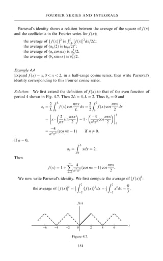 Parseval's identity shows a relation between the average of the square of f …x†
and the coecients in the Fourier series for f …x†:
the average of f f …x†g2
is
RL
ÿL ‰ f …x†Š2
dx=2L;
the average of (a0=2† is (a0=2†2
;
the average of (an cos nx† is a2
n=2;
the average of (bn sin nx† is b2
n=2.
Example 4.4
Expand f …x† ˆ x; 0  x  2, in a half-range cosine series, then write Parseval's
identity corresponding to this Fourier cosine series.
Solution: We ®rst extend the de®nition of f …x† to that of the even function of
period 4 shown in Fig. 4.7. Then 2L ˆ 4; L ˆ 2. Thus bn ˆ 0 and
an ˆ
2
L
Z L
0
f …x† cos
nx
L
dx ˆ
2
2
Z 2
0
f …x† cos
nx
2
dx
ˆ x 
2
n
sin
nx
2
 
ÿ 1 
ÿ4
n22
cos
nx
2
 
 2
0
ˆ
ÿ4
n2
2
cos n ÿ 1
… † if n 6ˆ 0:
If n ˆ 0,
a0 ˆ
Z L
0
xdx ˆ 2:
Then
f …x† ˆ 1 ‡
X
1
nˆ1
4
n2
2
cos n ÿ 1
… † cos
nx
2
:
We now write Parseval's identity. We ®rst compute the average of ‰ f …x†Š2
:
the average of ‰ f …x†Š2
ˆ 1
2
Z 2
ÿ2
f …x†
f g2
dx ˆ 1
2
Z 2
ÿ2
x2
dx ˆ
8
3
;
154
FOURIER SERIES AND INTEGRALS
Figure 4.7.
 