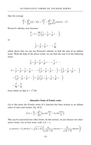 then the average
a2
0
2
‡
X
1
nˆ1
a2
n ‡ b2
n
ÿ 
ˆ
…2†2
2
‡
X
1
nˆ1
16
n44
cos n ÿ 1
… †2
:
Parseval's identity now becomes
8
3
ˆ 2 ‡
64
4
1
14
‡
1
34
‡
1
54
‡   
 
;
or
1
14
‡
1
34
‡
1
54
‡    ˆ
4
96
which shows that we can use Parseval's identity to ®nd the sum of an in®nite
series. With the help of the above result, we can ®nd the sum S of the following
series:
1
14
‡
1
24
‡
1
34
‡
1
44
‡    ‡
1
n4
‡    :
S ˆ
1
14
‡
1
24
‡
1
34
‡
1
44
‡    ˆ
1
14
‡
1
34
‡
1
54
‡   
 
‡
1
24
‡
1
44
‡
1
64
‡   
 
ˆ
1
14
‡
1
34
‡
1
54
‡   
 
‡
1
24
1
14
‡
1
24
‡
1
34
‡
1
44
‡   
 
ˆ
4
96
‡
S
16
from which we ®nd S ˆ 4
=90.
Alternative forms of Fourier series
Up to this point the Fourier series of a function has been written as an in®nite
series of sines and cosines, Eq. (4.2):
f …x† ˆ
a0
2
‡
X
1
nˆ1
an cos
nx
L
‡ bn sin
nx
L
 
:
This can be converted into other forms. In this section, we just discuss two alter-
native forms. Let us ®rst write, with =L ˆ 
an cos nx ‡ bn sin nx ˆ

a2
n ‡ b2
n
q
an

a2
n ‡ b2
n
p cos nx ‡
bn

a2
n ‡ b2
n
p sin nx
ý !
:
155
ALTERNATIVE FORMS OF FOURIER SERIES
 