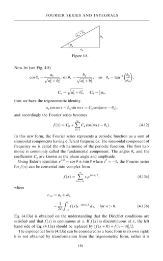 Now let (see Fig. 4.8)
cos n ˆ
an

a2
n ‡ b2
n
p ; sin n ˆ
bn

a2
n ‡ b2
n
p ; so n ˆ tanÿ1 bn
an
 
;
Cn ˆ

a2
n ‡ b2
n
q
; C0 ˆ 1
2 a0;
then we have the trigonometric identity
an cos nx ‡ bn sin nx ˆ Cn cos nx ÿ n
… †;
and accordingly the Fourier series becomes
f …x† ˆ C0 ‡
X
1
nˆ1
Cn cos nx ÿ n
… †: …4:12†
In this new form, the Fourier series represents a periodic function as a sum of
sinusoidal components having diÿerent frequencies. The sinusoidal component of
frequency n is called the nth harmonic of the periodic function. The ®rst har-
monic is commonly called the fundamental component. The angles n and the
coecients Cn are known as the phase angle and amplitude.
Using Euler's identities ei
ˆ cos   i sin  where i2
ˆ ÿ1, the Fourier series
for f …x† can be converted into complex form
f …x† ˆ
X
1
nˆÿ1
cneinx=L
; …4:13a†
where
cn ˆ an þ ibn
ˆ
1
2L
Z L
ÿL
f …x†eÿinx=L
dx; for n  0: …4:13b†
Eq. (4.13a) is obtained on the understanding that the Dirichlet conditions are
satis®ed and that f …x† is continuous at x. If f …x† is discontinuous at x, the left
hand side of Eq. (4.13a) should be replaced by ‰ f …x ‡ 0† ‡ f …x ÿ 0†Š=2.
The exponential form (4.13a) can be considered as a basic form in its own right:
it is not obtained by transformation from the trigonometric form, rather it is
156
FOURIER SERIES AND INTEGRALS
Figure 4.8.
 