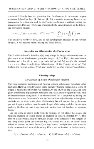 constructed directly from the given function. Furthermore, in the complex repre-
sentation de®ned by Eqs. (4.13a) and (4.13b), a certain symmetry between the
expressions for a function and for its Fourier coecients is evident. In fact the
expressions (4.13a) and (4.13b) are of essentially the same structure, as the follow-
ing correlation reveals:
x  L; f …x†  cn  c…n†; einx=L
 eÿinx=L
;
X
1
nˆÿ1
… † 
1
2L
Z L
ÿL
… †dx:
This duality is worthy of note, and as our development proceeds to the Fourier
integral, it will become more striking and fundamental.
Integration and diÿerentiation of a Fourier series
The Fourier series of a function f …x† may always be integrated term-by-term to
give a new series which converges to the integral of f …x†. If f …x† is a continuous
function of x for all x, and is periodic (of period 2) outside the interval
ÿ  x  , then term-by-term diÿerentiation of the Fourier series of f …x†
leads to the Fourier series of f 0
…x†, provided f 0
…x† satis®es Dirichlet's conditions.
Vibrating strings
The equation of motion of transverse vibration
There are numerous applications of Fourier series to solutions of boundary value
problems. Here we consider one of them, namely vibrating strings. Let a string of
length L be held ®xed between two points (0, 0) and (L, 0) on the x-axis, and then
given a transverse displacement parallel to the y-axis. Its subsequent motion, with
no external forces acting on it, is to be considered; this is described by ®nding the
displacement y as a function of x and t (if we consider only vibration in one plane,
and take the xy plane as the plane of vibration). We will assume that , the mass
per unit length is uniform over the entire length of the string, and that the string is
perfectly ¯exible, so that it can transmit tension but not bending or shearing
forces.
As the string is drawn aside from its position of rest along the x-axis, the
resulting increase in length causes an increase in tension, denoted by P. This
tension at any point along the string is always in the direction of the tangent to
the string at that point. As shown in Fig. 4.9, a force P…x†A acts at the left hand
side of an element ds, and a force P…x ‡ dx†A acts at the right hand side, where A
is the cross-sectional area of the string. If  is the inclination to the horizontal,
then
Fx  AP cos… ‡ d† ÿ AP cos ; Fy  AP sin… ‡ d† ÿ AP sin :
157
INTEGRATION AND DIFFERENTIATION OF A FOURIER SERIES
 