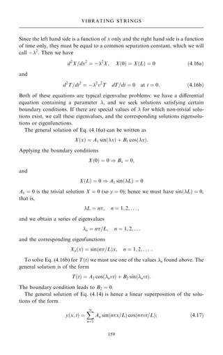 Since the left hand side is a function of x only and the right hand side is a function
of time only, they must be equal to a common separation constant, which we will
call ÿ2
. Then we have
d2
X=dx2
ˆ ÿ2
X; X…0† ˆ X…L† ˆ 0 …4:16a†
and
d2
T=dt2
ˆ ÿ2
v2
T dT=dt ˆ 0 at t ˆ 0: …4:16b†
Both of these equations are typical eigenvalue problems: we have a diÿerential
equation containing a parameter , and we seek solutions satisfying certain
boundary conditions. If there are special values of  for which non-trivial solu-
tions exist, we call these eigenvalues, and the corresponding solutions eigensolu-
tions or eigenfunctions.
The general solution of Eq. (4.16a) can be written as
X…x† ˆ A1 sin…x† ‡ B1 cos…x†:
Applying the boundary conditions
X…0† ˆ 0 ) B1 ˆ 0;
and
X…L† ˆ 0 ) A1 sin…L† ˆ 0
A1 ˆ 0 is the trivial solution X ˆ 0 (so y ˆ 0); hence we must have sin…L† ˆ 0,
that is,
L ˆ n; n ˆ 1; 2; . . . ;
and we obtain a series of eigenvalues
n ˆ n=L; n ˆ 1; 2; . . .
and the corresponding eigenfunctions
Xn…x† ˆ sin…n=L†x; n ˆ 1; 2; . . . :
To solve Eq. (4.16b) for T…t† we must use one of the values n found above. The
general solution is of the form
T…t† ˆ A2 cos…nvt† ‡ B2 sin…nvt†:
The boundary condition leads to B2 ˆ 0.
The general solution of Eq. (4.14) is hence a linear superposition of the solu-
tions of the form
y…x; t† ˆ
X
1
nˆ1
An sin…nx=L† cos…nvt=L†; …4:17†
159
VIBRATING STRINGS
 