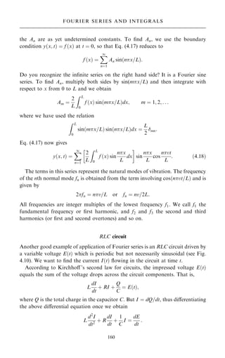 the An are as yet undetermined constants. To ®nd An, we use the boundary
condition y…x; t† ˆ f …x† at t ˆ 0, so that Eq. (4.17) reduces to
f …x† ˆ
X
1
nˆ1
An sin…nx=L†:
Do you recognize the in®nite series on the right hand side? It is a Fourier sine
series. To ®nd An, multiply both sides by sin(mx=L) and then integrate with
respect to x from 0 to L and we obtain
Am ˆ
2
L
Z L
0
f …x† sin…mx=L†dx; m ˆ 1; 2; . . .
where we have used the relation
Z L
0
sin…mx=L† sin…nx=L†dx ˆ
L
2
mn:
Eq. (4.17) now gives
y…x; t† ˆ
X
1
nˆ1
2
L
Z L
0
f …x† sin
nx
L
dx
 
sin
nx
L
cos
nvt
L
: …4:18†
The terms in this series represent the natural modes of vibration. The frequency
of the nth normal mode fn is obtained from the term involving cos…nvt=L† and is
given by
2fn ˆ nv=L or fn ˆ nv=2L:
All frequencies are integer multiples of the lowest frequency f1. We call f1 the
fundamental frequency or ®rst harmonic, and f2 and f3 the second and third
harmonics (or ®rst and second overtones) and so on.
RLC circuit
Another good example of application of Fourier series is an RLC circuit driven by
a variable voltage E…t† which is periodic but not necessarily sinusoidal (see Fig.
4.10). We want to ®nd the current I…t† ¯owing in the circuit at time t.
According to Kirchhoÿ 's second law for circuits, the impressed voltage E…t†
equals the sum of the voltage drops across the circuit components. That is,
L
dI
dt
‡ RI ‡
Q
C
ˆ E…t†;
where Q is the total charge in the capacitor C. But I ˆ dQ=dt, thus diÿerentiating
the above diÿerential equation once we obtain
L
d2
I
dt2
‡ R
dI
dt
‡
1
C
I ˆ
dE
dt
:
160
FOURIER SERIES AND INTEGRALS
 