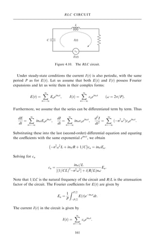 Under steady-state conditions the current I…t† is also periodic, with the same
period P as for E…t†. Let us assume that both E…t† and I…t† possess Fourier
expansions and let us write them in their complex forms:
E…t† ˆ
X
1
nˆÿ1
Enein!t
; I…t† ˆ
X
1
nˆÿ1
cnein!t
…! ˆ 2=P†:
Furthermore, we assume that the series can be diÿerentiated term by term. Thus
dE
dt
ˆ
X
1
nˆÿ1
in!Enein!t
;
dI
dt
ˆ
X
1
nˆÿ1
in!cnein!t
;
d2
I
dt2
ˆ
X
1
nˆÿ1
…ÿn2
!2
†cnein!t
:
Substituting these into the last (second-order) diÿerential equation and equating
the coecients with the same exponential eint
, we obtain
ÿn2
!2
L ‡ in!R ‡ 1=C
ÿ 
cn ˆ in!En:
Solving for cn
cn ˆ
in!=L
‰ 1=CL
… †2
ÿn2
!2
Š ‡ i R=L
… †n!
En:
Note that 1/LC is the natural frequency of the circuit and R/L is the attenuation
factor of the circuit. The Fourier coecients for E…t† are given by
En ˆ
1
P
Z P=2
ÿP=2
E…t†eÿin!t
dt:
The current I…t† in the circuit is given by
I…t† ˆ
X
1
nˆÿ1
cnein!t
:
161
RLC CIRCUIT
Figure 4.10. The RLC circuit.
 