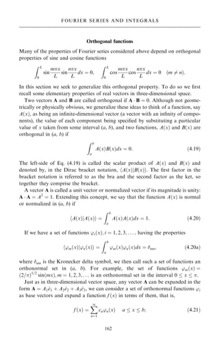 Orthogonal functions
Many of the properties of Fourier series considered above depend on orthogonal
properties of sine and cosine functions
Z L
0
sin
mx
L
sin
nx
L
dx ˆ 0;
Z L
0
cos
mx
L
cos
nx
L
dx ˆ 0 …m 6ˆ n†:
In this section we seek to generalize this orthogonal property. To do so we ®rst
recall some elementary properties of real vectors in three-dimensional space.
Two vectors A and B are called orthogonal if A  B ˆ 0. Although not geome-
trically or physically obvious, we generalize these ideas to think of a function, say
A…x†, as being an in®nite-dimensional vector (a vector with an in®nity of compo-
nents), the value of each component being speci®ed by substituting a particular
value of x taken from some interval (a, b), and two functions, A…x† and B…x† are
orthogonal in (a, b) if
Z b
a
A…x†B…x†dx ˆ 0: …4:19†
The left-side of Eq. (4.19) is called the scalar product of A…x† and B…x† and
denoted by, in the Dirac bracket notation, hA…x†jB…x†i. The ®rst factor in the
bracket notation is referred to as the bra and the second factor as the ket, so
together they comprise the bracket.
A vector A is called a unit vector or normalized vector if its magnitude is unity:
A  A ˆ A2
ˆ 1. Extending this concept, we say that the function A…x† is normal
or normalized in (a, b) if
hA…x†jA…x†i ˆ
Z b
a
A…x†A…x†dx ˆ 1: …4:20†
If we have a set of functions 'i…x†; i ˆ 1; 2; 3; . . . ; having the properties
'm…x†
h j'n…x†i ˆ
Z b
a
'm…x†'n…x†dx ˆ mn; …4:20a†
where nm is the Kronecker delta symbol, we then call such a set of functions an
orthonormal set in (a, b). For example, the set of functions 'm…x† ˆ
…2=†1=2
sin…mx†; m ˆ 1; 2; 3; . . . is an orthonormal set in the interval 0  x  .
Just as in three-dimensional vector space, any vector A can be expanded in the
form A ˆ A1^
e1 ‡ A2^
e2 ‡ A3^
e3, we can consider a set of orthonormal functions 'i
as base vectors and expand a function f …x† in terms of them, that is,
f …x† ˆ
X
1
nˆ1
cn'n…x† a  x  b; …4:21†
162
FOURIER SERIES AND INTEGRALS
 