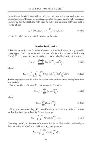 the series on the right hand side is called an orthonormal series; such series are
generalizations of Fourier series. Assuming that the series on the right converges
to f …x†, we can then multiply both sides by 'm…x† and integrate both sides from a
to b to obtain
cm ˆ h f …x†j'm…x†i ˆ
Z b
a
f …x†'m…x†dx; …4:21a†
cm can be called the generalized Fourier coecients.
Multiple Fourier series
A Fourier expansion of a function of two or three variables is often very useful in
many applications. Let us consider the case of a function of two variables, say
f …x; y†. For example, we can expand f …x; y† into a double Fourier sine series
f …x; y† ˆ
X
1
mˆ1
X
1
nˆ1
Bmn sin
mx
L1
sin
ny
L2
; …4:22†
where
Bmn ˆ
4
L1L2
Z L1
0
Z L2
0
f …x; y† sin
mx
L1
sin
ny
L2
dxdy: …4:22a†
Similar expansions can be made for cosine series and for series having both sines
and cosines.
To obtain the coecients Bmn, let us rewrite f …x; y† as
f …x; y† ˆ
X
1
mˆ1
Cm sin
mx
L1
; …4:23†
where
Cm ˆ
X
1
nˆ1
Bmn sin
ny
L2
: …4:23a†
Now we can consider Eq. (4.23) as a Fourier series in which y is kept constant
so that the Fourier coecients Cm are given by
Cm ˆ
2
L1
Z L1
0
f …x; y† sin
mx
L1
dx: …4:24†
On noting that Cm is a function of y, we see that Eq. (4.23a) can be considered as a
Fourier series for which the coecients Bmn are given by
Bmn ˆ
2
L2
Z L2
0
Cm sin
ny
L2
dy:
163
MULTIPLE FOURIER SERIES
 
