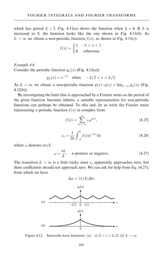 which has period L  2. Fig. 4.11(a) shows the function when L ˆ 4. If L is
increased to 8, the function looks like the one shown in Fig. 4.11(b). As
L ! 1 we obtain a non-periodic function f …x†, as shown in Fig. 4.11(c):
f …x† ˆ
1 ÿ1  x  1
0 otherwise

:
Example 4.6
Consider the periodic function gL…x† (Fig. 4.12(a)):
gL…x† ˆ eÿjxj
when ÿ L=2  x  L=2:
As L ! 1 we obtain a non-periodic function g…x†: g…x† ˆ limL!1 gL…x† (Fig.
4.12(b)).
By investigating the limit that is approached by a Fourier series as the period of
the given function becomes in®nite, a suitable representation for non-periodic
functions can perhaps be obtained. To this end, let us write the Fourier series
representing a periodic function f …x† in complex form:
f …x† ˆ
X
1
nˆÿ1
cnei!x
; …4:25†
cn ˆ
1
2L
Z L
ÿL
f …x†eÿi!x
dx …4:26†
where ! denotes n=L
! ˆ
n
L
; n positive or negative: …4:27†
The transition L ! 1 is a little tricky since cn apparently approaches zero, but
these coecients should not approach zero. We can ask for help from Eq. (4.27),
from which we have
! ˆ …=L†n;
165
FOURIER INTEGRALS AND FOURIER TRANSFORMS
Figure 4.12. Sawtooth wave functions: …a† ÿL=2  x  L=2; …b† L ! 1.
 