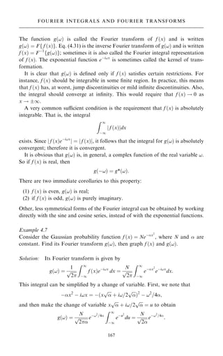 The function g…!† is called the Fourier transform of f …x† and is written
g…!† ˆ Ff f …x†g. Eq. (4.31) is the inverse Fourier transform of g…!† and is written
f …x† ˆ Fÿ1
fg…!†g; sometimes it is also called the Fourier integral representation
of f …x†. The exponential function eÿi!x
is sometimes called the kernel of trans-
formation.
It is clear that g…!† is de®ned only if f …x† satis®es certain restrictions. For
instance, f …x† should be integrable in some ®nite region. In practice, this means
that f …x† has, at worst, jump discontinuities or mild in®nite discontinuities. Also,
the integral should converge at in®nity. This would require that f …x† ! 0 as
x ! 1.
A very common sucient condition is the requirement that f …x† is absolutely
integrable. That is, the integral
Z 1
ÿ1
f …x†
j jdx
exists. Since j f …x†eÿi!x
j ˆ j f …x†j, it follows that the integral for g…!† is absolutely
convergent; therefore it is convergent.
It is obvious that g…!† is, in general, a complex function of the real variable !.
So if f …x† is real, then
g…ÿ!† ˆ g*…!†:
There are two immediate corollaries to this property:
(1) f …x† is even, g…!† is real;
(2) if f …x† is odd, g…!† is purely imaginary.
Other, less symmetrical forms of the Fourier integral can be obtained by working
directly with the sine and cosine series, instead of with the exponential functions.
Example 4.7
Consider the Gaussian probability function f …x† ˆ Neÿx2
, where N and  are
constant. Find its Fourier transform g…!†, then graph f …x† and g…!†.
Solution: Its Fourier transform is given by
g…!† ˆ
1

2
p
Z 1
ÿ1
f …x†eÿi!x
dx ˆ
N

2
p
Z 1
ÿ1
eÿx2
eÿi!x
dx:
This integral can be simpli®ed by a change of variable. First, we note that
ÿx2
ÿ i!x ˆ ÿ…x


p
‡ i!=2


p
†2
ÿ !2
=4;
and then make the change of variable x


p
‡ i!=2


p
ˆ u to obtain
g…!† ˆ
N

2
p eÿ!2
=4
Z 1
ÿ1
eÿu2
du ˆ
N

2
p eÿ!2
=4
:
167
FOURIER INTEGRALS AND FOURIER TRANSFORMS
 