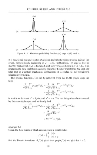 It is easy to see that g…!† is also a Gaussian probability function with a peak at the
origin, monotonically decreasing as ! ! 1. Furthermore, for large , f …x† is
sharply peaked but g…!† is ¯attened, and vice versa as shown in Fig. 4.13. It is
interesting to note that this is a general feature of Fourier transforms. We shall see
later that in quantum mechanical applications it is related to the Heisenberg
uncertainty principle.
The original function f …x† can be retrieved from Eq. (4.31) which takes the
form
1

2
p
Z 1
ÿ1
g…!†ei!x
d! ˆ
1

2
p
N

2
p
Z 1
ÿ1
eÿ!2
=4
ei!x
d!
ˆ
1

2
p
N

2
p
Z 1
ÿ1
eÿ0
!2
eÿi!x0
d!
in which we have set 0
ˆ 1=4, and x0
ˆ ÿx. The last integral can be evaluated
by the same technique, and we ®nally ®nd
1

2
p
Z 1
ÿ1
g…!†ei!x
d! ˆ
1

2
p
N

2
p
Z 1
ÿ1
eÿ0
!2
eÿi!x0
d!
ˆ
N

2
p

2
p
eÿx2
ˆ Neÿx2
ˆ f …x†:
Example 4.8
Given the box function which can represent a single pulse
f …x† ˆ
1 jxja
0 x
j j  a

®nd the Fourier transform of f …x†, g…!†; then graph f …x† and g…!† for a ˆ 3.
168
FOURIER SERIES AND INTEGRALS
Figure 4.13. Gaussian probability function: …a† large ; …b† small .
 
