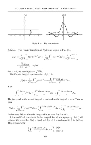 Solution: The Fourier transform of f …x† is, as shown in Fig. 4.14,
g…!† ˆ
1

2
p
Z 1
ÿ1
f …x0
†eÿi!x0
dx0
ˆ
1

2
p
Z a
ÿa
…1†eÿi!x0
dx0
ˆ
1

2
p
eÿi!x0
ÿi!
a
ÿa
þ
þ
þ
þ
þ
ˆ

2

r
sin !a
!
; ! 6ˆ 0:
For ! ˆ 0, we obtain g…!† ˆ

2=
p
a.
The Fourier integral representation of f …x† is
f …x† ˆ
1

2
p
Z 1
ÿ1
g…!†ei!x
d! ˆ
1
2
Z 1
ÿ1
2 sin !a
!
ei!x
d!:
Now
Z 1
ÿ1
sin !a
!
ei!x
d! ˆ
Z 1
ÿ1
sin !a cos !x
!
d! ‡ i
Z 1
ÿ1
sin !a sin !x
!
d!:
The integrand in the second integral is odd and so the integral is zero. Thus we
have
f …x† ˆ
1

2
p
Z 1
ÿ1
g…!†ei!x
d! ˆ
1

Z 1
ÿ1
sin !a cos !x
!
d! ˆ
2

Z 1
0
sin !a cos !x
!
d!;
the last step follows since the integrand is an even function of !.
It is very dicult to evaluate the last integral. But a known property of f …x† will
help us. We know that f …x† is equal to 1 for jxj  a, and equal to 0 for jxj  a.
Thus we can write
2

Z 1
0
sin !a cos !x
!
d! ˆ
1 jxja
0 jxj  a

169
FOURIER INTEGRALS AND FOURIER TRANSFORMS
Figure 4.14. The box function.
 