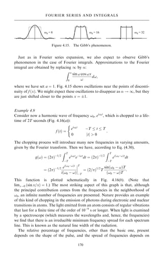Just as in Fourier series expansion, we also expect to observe Gibb's
phenomenon in the case of Fourier integrals. Approximations to the Fourier
integral are obtained by replacing 1 by :
Z 
0
sin ! cos !x
!
d!;
where we have set a ˆ 1. Fig. 4.15 shows oscillations near the points of disconti-
nuity of f …x†. We might expect these oscillations to disappear as  ! 1, but they
are just shifted closer to the points x ˆ 1.
Example 4.9
Consider now a harmonic wave of frequency !0, ei!0t
, which is chopped to a life-
time of 2T seconds (Fig. 4.16(a)):
f …t† ˆ
ei!0t
ÿT  t  T
0 jtj  0
:
(
The chopping process will introduce many new frequencies in varying amounts,
given by the Fourier transform. Then we have, according to Eq. (4.30),
g…!† ˆ …2†ÿ1=2
Z T
ÿT
ei!0t
eÿi!t
dt ˆ …2†ÿ1=2
Z T
ÿT
ei…!0ÿ!†t
dt
ˆ …2†ÿ1=2 ei…!0ÿ!†t
i…!0 ÿ !†
þ
þ
þ
þ
T
ÿT
ˆ …2=†1=2
T
sin…!0 ÿ !†T
…!0 ÿ !†T
:
This function is plotted schematically in Fig. 4.16(b). (Note that
limx!0 …sin x=x† ˆ 1.) The most striking aspect of this graph is that, although
the principal contribution comes from the frequencies in the neighborhood of
!0, an in®nite number of frequencies are presented. Nature provides an example
of this kind of chopping in the emission of photons during electronic and nuclear
transitions in atoms. The light emitted from an atom consists of regular vibrations
that last for a ®nite time of the order of 10ÿ9
s or longer. When light is examined
by a spectroscope (which measures the wavelengths and, hence, the frequencies)
we ®nd that there is an irreducible minimum frequency spread for each spectrum
line. This is known as the natural line width of the radiation.
The relative percentage of frequencies, other than the basic one, present
depends on the shape of the pulse, and the spread of frequencies depends on
170
FOURIER SERIES AND INTEGRALS
Figure 4.15. The Gibb's phenomenon.
 