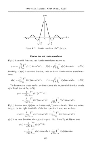 Fourier sine and cosine transforms
If f …x† is an odd function, the Fourier transforms reduce to
g…!† ˆ

2

r Z 1
0
f …x0
† sin !x0
dx0
; f …x† ˆ

2

r Z 1
0
g…!† sin !xd!: …4:33a†
Similarly, if f …x† is an even function, then we have Fourier cosine transforma-
tions:
g…!† ˆ

2

r Z 1
0
f …x0
† cos !x0
dx0
; f …x† ˆ

2

r Z 1
0
g…!† cos !xd!: …4:33b†
To demonstrate these results, we ®rst expand the exponential function on the
right hand side of Eq. (4.30)
g…!† ˆ
1

2
p
Z 1
ÿ1
f …x0
†eÿi!x0
dx0
ˆ
1

2
p
Z 1
ÿ1
f …x0
† cos !x0
dx0
ÿ
i

2
p
Z 1
ÿ1
f …x0
† sin !x0
dx0
:
If f …x† is even, then f …x† cos !x is even and f …x† sin !x is odd. Thus the second
integral on the right hand side of the last equation is zero and we have
g…!† ˆ
1

2
p
Z 1
ÿ1
f …x0
† cos !x0
dx0
ˆ

2

r Z 1
0
f …x0
† cos !x0
dx0
;
g…!† is an even function, since g…ÿ!† ˆ g…!†. Next from Eq. (4.31) we have
f …x† ˆ
1

2
p
Z 1
ÿ1
g…!†ei!x
d!
ˆ
1

2
p
Z 1
ÿ1
g…!† cos !xd! ‡
i

2
p
Z 1
ÿ1
g…!† sin !xd!:
172
FOURIER SERIES AND INTEGRALS
Figure 4.17. Fourier transform of eikx
; jxj  a:
 