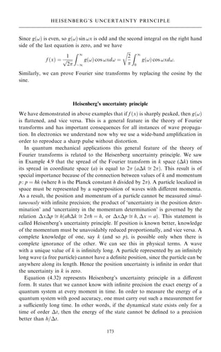 Since g…!† is even, so g…!† sin !x is odd and the second integral on the right hand
side of the last equation is zero, and we have
f …x† ˆ
1

2
p
Z 1
ÿ1
g…!† cos !xd! ˆ

2

r Z 1
0
g…!† cos !xd!:
Similarly, we can prove Fourier sine transforms by replacing the cosine by the
sine.
Heisenberg's uncertainty principle
We have demonstrated in above examples that if f …x† is sharply peaked, then g…!†
is ¯attened, and vice versa. This is a general feature in the theory of Fourier
transforms and has important consequences for all instances of wave propaga-
tion. In electronics we understand now why we use a wide-band ampli®cation in
order to reproduce a sharp pulse without distortion.
In quantum mechanical applications this general feature of the theory of
Fourier transforms is related to the Heisenberg uncertainty principle. We saw
in Example 4.9 that the spread of the Fourier transform in k space (k) times
its spread in coordinate space (a) is equal to 2 …ak  2†. This result is of
special importance because of the connection between values of k and momentum
p: p ˆ pk (where p is the Planck constant h divided by 2). A particle localized in
space must be represented by a superposition of waves with diÿerent momenta.
As a result, the position and momentum of a particle cannot be measured simul-
taneously with in®nite precision; the product of `uncertainty in the position deter-
mination' and `uncertainty in the momentum determination' is governed by the
relation xp  h…apk  2p ˆ h, or xp  h; x ˆ a†. This statement is
called Heisenberg's uncertainty principle. If position is known better, knowledge
of the momentum must be unavoidably reduced proportionally, and vice versa. A
complete knowledge of one, say k (and so p), is possible only when there is
complete ignorance of the other. We can see this in physical terms. A wave
with a unique value of k is in®nitely long. A particle represented by an in®nitely
long wave (a free particle) cannot have a de®nite position, since the particle can be
anywhere along its length. Hence the position uncertainty is in®nite in order that
the uncertainty in k is zero.
Equation (4.32) represents Heisenberg's uncertainty principle in a diÿerent
form. It states that we cannot know with in®nite precision the exact energy of a
quantum system at every moment in time. In order to measure the energy of a
quantum system with good accuracy, one must carry out such a measurement for
a suciently long time. In other words, if the dynamical state exists only for a
time of order t, then the energy of the state cannot be de®ned to a precision
better than h=t.
173
HEISENBERG'S UNCERTAINTY PRINCIPLE
 
