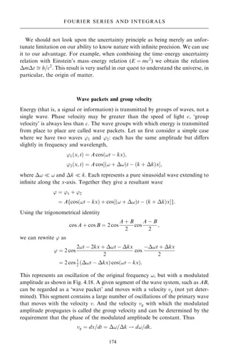 We should not look upon the uncertainty principle as being merely an unfor-
tunate limitation on our ability to know nature with in®nite precision. We can use
it to our advantage. For example, when combining the time±energy uncertainty
relation with Einstein's mass±energy relation (E ˆ mc2
) we obtain the relation
mt  h=c2
. This result is very useful in our quest to understand the universe, in
particular, the origin of matter.
Wave packets and group velocity
Energy (that is, a signal or information) is transmitted by groups of waves, not a
single wave. Phase velocity may be greater than the speed of light c, `group
velocity' is always less than c. The wave groups with which energy is transmitted
from place to place are called wave packets. Let us ®rst consider a simple case
where we have two waves '1 and '2: each has the same amplitude but diÿers
slightly in frequency and wavelength,
'1…x; t† ˆ A cos…!t ÿ kx†;
'2…x; t† ˆ A cos‰…! ‡ !†t ÿ …k ‡ k†xŠ;
where !  ! and k  k. Each represents a pure sinusoidal wave extending to
in®nite along the x-axis. Together they give a resultant wave
' ˆ '1 ‡ '2
ˆ A cos…!t ÿ kx† ‡ cos‰…! ‡ !†t ÿ …k ‡ k†xŠ
f g:
Using the trigonometrical identity
cos A ‡ cos B ˆ 2 cos
A ‡ B
2
cos
A ÿ B
2
;
we can rewrite ' as
' ˆ 2 cos
2!t ÿ 2kx ‡ !t ÿ kx
2
cos
ÿ!t ‡ kx
2
ˆ 2 cos 1
2
…!t ÿ kx† cos…!t ÿ kx†:
This represents an oscillation of the original frequency !, but with a modulated
amplitude as shown in Fig. 4.18. A given segment of the wave system, such as AB,
can be regarded as a `wave packet' and moves with a velocity vg (not yet deter-
mined). This segment contains a large number of oscillations of the primary wave
that moves with the velocity v. And the velocity vg with which the modulated
amplitude propagates is called the group velocity and can be determined by the
requirement that the phase of the modulated amplitude be constant. Thus
vg ˆ dx=dt ˆ !=k ! d!=dk:
174
FOURIER SERIES AND INTEGRALS
 