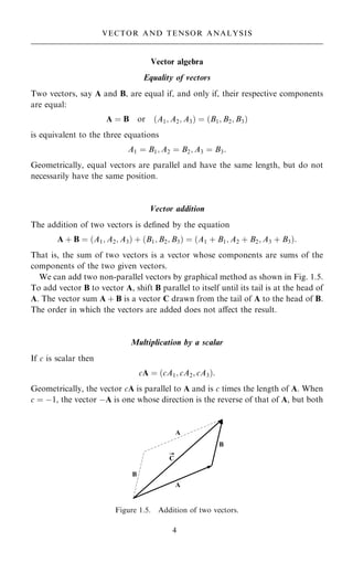 Vector algebra
Equality of vectors
Two vectors, say A and B, are equal if, and only if, their respective components
are equal:
A ˆ B or …A1; A2; A3† ˆ …B1; B2; B3†
is equivalent to the three equations
A1 ˆ B1; A2 ˆ B2; A3 ˆ B3:
Geometrically, equal vectors are parallel and have the same length, but do not
necessarily have the same position.
Vector addition
The addition of two vectors is de®ned by the equation
A ‡ B ˆ …A1; A2; A3† ‡ …B1; B2; B3† ˆ …A1 ‡ B1; A2 ‡ B2; A3 ‡ B3†:
That is, the sum of two vectors is a vector whose components are sums of the
components of the two given vectors.
We can add two non-parallel vectors by graphical method as shown in Fig. 1.5.
To add vector B to vector A, shift B parallel to itself until its tail is at the head of
A. The vector sum A ‡ B is a vector C drawn from the tail of A to the head of B.
The order in which the vectors are added does not aÿect the result.
Multiplication by a scalar
If c is scalar then
cA ˆ …cA1; cA2; cA3†:
Geometrically, the vector cA is parallel to A and is c times the length of A. When
c ˆ ÿ1, the vector ÿA is one whose direction is the reverse of that of A, but both
4
VECTOR AND TENSOR ANALYSIS
Figure 1.5. Addition of two vectors.
 