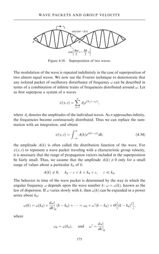 The modulation of the wave is repeated inde®nitely in the case of superposition of
two almost equal waves. We now use the Fourier technique to demonstrate that
any isolated packet of oscillatory disturbance of frequency ! can be described in
terms of a combination of in®nite trains of frequencies distributed around !. Let
us ®rst superpose a system of n waves
ý…x; t† ˆ
X
n
jˆ1
Ajei…kj xÿ!j t†
;
where Aj denotes the amplitudes of the individual waves. As n approaches in®nity,
the frequencies become continuously distributed. Thus we can replace the sum-
mation with an integration, and obtain
ý…x; t† ˆ
Z 1
ÿ1
A…k†ei…kxÿ!t†
dk; …4:34†
the amplitude A…k† is often called the distribution function of the wave. For
ý…x; t† to represent a wave packet traveling with a characteristic group velocity,
it is necessary that the range of propagation vectors included in the superposition
be fairly small. Thus, we assume that the amplitude A…k† 6ˆ 0 only for a small
range of values about a particular k0 of k:
A…k† 6ˆ 0; k0 ÿ   k  k0 ‡ ;   k0:
The behavior in time of the wave packet is determined by the way in which the
angular frequency ! depends upon the wave number k: ! ˆ !…k†, known as the
law of dispersion. If ! varies slowly with k, then !…k† can be expanded in a power
series about k0:
!…k† ˆ !…k0† ‡
d!
dk
þ
þ
þ
þ
0
…k ÿ k0† ‡    ˆ !0 ‡ !0
…k ÿ k0† ‡ O …k ÿ k0†2
h i
;
where
!0 ˆ !…k0†; and !0
ˆ
d!
dk
þ
þ
þ
þ
0
175
WAVE PACKETS AND GROUP VELOCITY
Figure 4.18. Superposition of two waves.
 