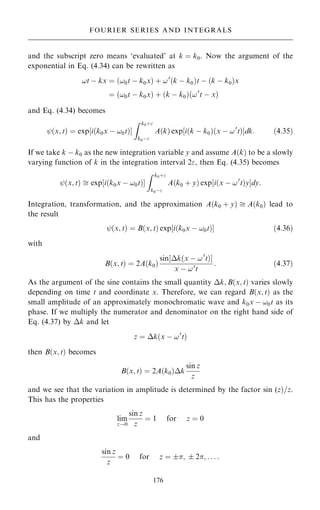 and the subscript zero means `evaluated' at k ˆ k0. Now the argument of the
exponential in Eq. (4.34) can be rewritten as
!t ÿ kx ˆ …!0t ÿ k0x† ‡ !0
…k ÿ k0†t ÿ …k ÿ k0†x
ˆ …!0t ÿ k0x† ‡ …k ÿ k0†…!0
t ÿ x†
and Eq. (4.34) becomes
ý…x; t† ˆ exp‰i…k0x ÿ !0t†Š
Z k0‡
k0ÿ
A…k† exp‰i…k ÿ k0†…x ÿ !0
t†Šdk: …4:35†
If we take k ÿ k0 as the new integration variable y and assume A…k† to be a slowly
varying function of k in the integration interval 2, then Eq. (4.35) becomes
ý…x; t†  exp‰i…k0x ÿ !0t†Š
Z k0‡
k0ÿ
A…k0 ‡ y† exp‰i…x ÿ !0
t†yŠdy:
Integration, transformation, and the approximation A…k0 ‡ y†  A…k0† lead to
the result
ý…x; t† ˆ B…x; t† exp‰i…k0x ÿ !0t†Š …4:36†
with
B…x; t† ˆ 2A…k0†
sin‰k…x ÿ !0
t†Š
x ÿ !0
t
: …4:37†
As the argument of the sine contains the small quantity k; B…x; t† varies slowly
depending on time t and coordinate x. Therefore, we can regard B…x; t† as the
small amplitude of an approximately monochromatic wave and k0x ÿ !0t as its
phase. If we multiply the numerator and denominator on the right hand side of
Eq. (4.37) by k and let
z ˆ k…x ÿ !0
t†
then B…x; t† becomes
B…x; t† ˆ 2A…k0†k
sin z
z
and we see that the variation in amplitude is determined by the factor sin (z†=z.
This has the properties
lim
z!0
sin z
z
ˆ 1 for z ˆ 0
and
sin z
z
ˆ 0 for z ˆ ;  2; . . . :
176
FOURIER SERIES AND INTEGRALS
 