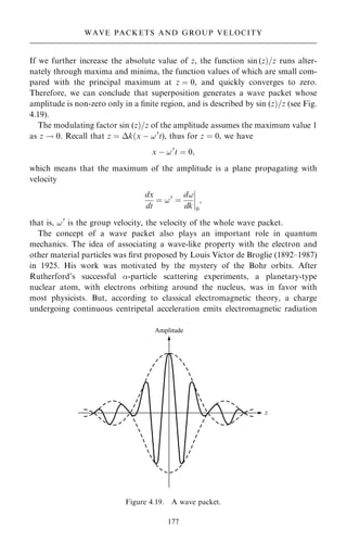 If we further increase the absolute value of z, the function sin (z†=z runs alter-
nately through maxima and minima, the function values of which are small com-
pared with the principal maximum at z ˆ 0, and quickly converges to zero.
Therefore, we can conclude that superposition generates a wave packet whose
amplitude is non-zero only in a ®nite region, and is described by sin (z†=z (see Fig.
4.19).
The modulating factor sin (z†=z of the amplitude assumes the maximum value 1
as z ! 0. Recall that z ˆ k…x ÿ !0
t), thus for z ˆ 0, we have
x ÿ !0
t ˆ 0;
which means that the maximum of the amplitude is a plane propagating with
velocity
dx
dt
ˆ !0
ˆ
d!
dk
þ
þ
þ
þ
0
;
that is, !0
is the group velocity, the velocity of the whole wave packet.
The concept of a wave packet also plays an important role in quantum
mechanics. The idea of associating a wave-like property with the electron and
other material particles was ®rst proposed by Louis Victor de Broglie (1892±1987)
in 1925. His work was motivated by the mystery of the Bohr orbits. After
Rutherford's successful -particle scattering experiments, a planetary-type
nuclear atom, with electrons orbiting around the nucleus, was in favor with
most physicists. But, according to classical electromagnetic theory, a charge
undergoing continuous centripetal acceleration emits electromagnetic radiation
177
WAVE PACKETS AND GROUP VELOCITY
Figure 4.19. A wave packet.
 