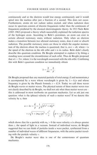continuously and so the electron would lose energy continuously and it would
spiral into the nucleus after just a fraction of a second. This does not occur.
Furthermore, atoms do not radiate unless excited, and when radiation does
occur its spectrum consists of discrete frequencies rather than the continuum of
frequencies predicted by the classical electromagnetic theory. In 1913 Niels Bohr
(1885±1962) proposed a theory which successfully explained the radiation spectra
of the hydrogen atom. According to Bohr's postulates, an atom can exist in
certain allowed stationary states without radiation. Only when an electron
makes a transition between two allowed stationary states, does it emit or absorb
radiation. The possible stationary states are those in which the angular momen-
tum of the electron about the nucleus is quantized, that is, mvr ˆ np, where v is
the speed of the electron in the nth orbit and r is its radius. Bohr didn't clearly
describe this quantum condition. De Broglie attempted to explain it by ®tting a
standing wave around the circumference of each orbit. Thus de Broglie proposed
that n ˆ 2r, where  is the wavelength associated with the nth orbit. Combining
this with Bohr's quantum condition we immediately obtain
 ˆ
h
mv
ˆ
h
p
:
De Broglie proposed that any material particle of total energy E and momentum p
is accompanied by a wave whose wavelength is given by  ˆ h=p and whose
frequency is given by the Planck formula  ˆ E=h. Today we call these waves
de Broglie waves or matter waves. The physical nature of these matter waves was
not clearly described by de Broglie, we shall not ask what these matter waves are ±
this is addressed in most textbooks on quantum mechanics. Let us ask just one
question: what is the (phase) velocity of such a matter wave? If we denote this
velocity by u, then
u ˆ  ˆ
E
p
ˆ
1
p

p2c2 ‡ m2
0c4
q
ˆ c

1 ‡ …m0c=p†2
q
ˆ
c2
v
p ˆ
m0v

1 ÿ v2=c2
p
ý !
;
which shows that for a particle with m0  0 the wave velocity u is always greater
than c, the speed of light in a vacuum. Instead of individual waves, de Broglie
suggested that we can think of particles inside a wave packet, synthesized from a
number of individual waves of diÿerent frequencies, with the entire packet travel-
ing with the particle velocity v.
De Broglie's matter wave idea is one of the cornerstones of quantum
mechanics.
178
FOURIER SERIES AND INTEGRALS
 