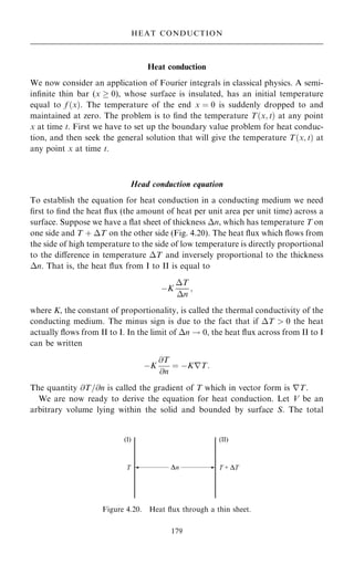 Heat conduction
We now consider an application of Fourier integrals in classical physics. A semi-
in®nite thin bar (x  0), whose surface is insulated, has an initial temperature
equal to f …x†. The temperature of the end x ˆ 0 is suddenly dropped to and
maintained at zero. The problem is to ®nd the temperature T…x; t† at any point
x at time t. First we have to set up the boundary value problem for heat conduc-
tion, and then seek the general solution that will give the temperature T…x; t† at
any point x at time t.
Head conduction equation
To establish the equation for heat conduction in a conducting medium we need
®rst to ®nd the heat ¯ux (the amount of heat per unit area per unit time) across a
surface. Suppose we have a ¯at sheet of thickness n, which has temperature T on
one side and T ‡ T on the other side (Fig. 4.20). The heat ¯ux which ¯ows from
the side of high temperature to the side of low temperature is directly proportional
to the diÿerence in temperature T and inversely proportional to the thickness
n. That is, the heat ¯ux from I to II is equal to
ÿK
T
n
;
where K, the constant of proportionality, is called the thermal conductivity of the
conducting medium. The minus sign is due to the fact that if T  0 the heat
actually ¯ows from II to I. In the limit of n ! 0, the heat ¯ux across from II to I
can be written
ÿK
@T
@n
ˆ ÿKrT:
The quantity @T=@n is called the gradient of T which in vector form is rT.
We are now ready to derive the equation for heat conduction. Let V be an
arbitrary volume lying within the solid and bounded by surface S. The total
179
HEAT CONDUCTION
n
Figure 4.20. Heat ¯ux through a thin sheet.
 