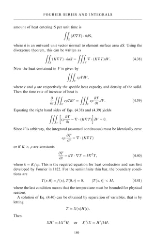 amount of heat entering S per unit time is
ZZ
S
KrT
… †  ^
ndS;
where ^
n is an outward unit vector normal to element surface area dS. Using the
divergence theorem, this can be written as
ZZ
S
KrT
… †  ^
ndS ˆ
ZZZ
V
r  KrT
… †dV: …4:38†
Now the heat contained in V is given by
ZZZ
V
cTdV;
where c and  are respectively the speci®c heat capacity and density of the solid.
Then the time rate of increase of heat is
@
@t
ZZZ
V
cTdV ˆ
ZZZ
V
c
@T
@t
dV: …4:39†
Equating the right hand sides of Eqs. (4.38) and (4.39) yields
ZZZ
V
c
@T
@t
ÿ r  KrT
… †
 
dV ˆ 0:
Since V is arbitrary, the integrand (assumed continuous) must be identically zero:
c
@T
@t
ˆ r  KrT
… †
or if K, c,  are constants
@T
@t
ˆ kr  rT ˆ kr2
T; …4:40†
where k ˆ K=c. This is the required equation for heat conduction and was ®rst
developed by Fourier in 1822. For the semiin®nite thin bar, the boundary condi-
tions are
T…x; 0† ˆ f …x†; T…0; t† ˆ 0; jT…x; t†j  M; …4:41†
where the last condition means that the temperature must be bounded for physical
reasons.
A solution of Eq. (4.40) can be obtained by separation of variables, that is by
letting
T ˆ X…x†H…t†:
Then
XH 0
ˆ kX 00
H or X 00
=X ˆ H 0
=kH:
180
FOURIER SERIES AND INTEGRALS
 