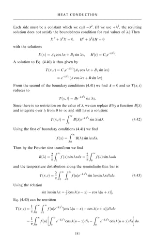 Each side must be a constant which we call ÿ2
. (If we use ‡2
, the resulting
solution does not satisfy the boundedness condition for real values of .) Then
X 00
‡ 2
X ˆ 0; H 0
‡ 2
kH ˆ 0
with the solutions
X…x† ˆ A1 cos x ‡ B1 sin x; H…t† ˆ C1eÿk2
t
:
A solution to Eq. (4.40) is thus given by
T…x; t† ˆ C1eÿk2
t
…A1 cos x ‡ B1 sin x†
ˆ eÿk2
t
…A cos x ‡ B sin x†:
From the second of the boundary conditions (4.41) we ®nd A ˆ 0 and so T…x; t†
reduces to
T…x; t† ˆ Beÿk2
t
sin x:
Since there is no restriction on the value of , we can replace B by a function B…†
and integrate over  from 0 to 1 and still have a solution:
T…x; t† ˆ
Z 1
0
B…†eÿk2
t
sin xd: …4:42†
Using the ®rst of boundary conditions (4.41) we ®nd
f …x† ˆ
Z 1
0
B…† sin xd:
Then by the Fourier sine transform we ®nd
B…† ˆ
2

Z 1
0
f …x† sin xdx ˆ
2

Z 1
0
f …u† sin udu
and the temperature distribution along the semiin®nite thin bar is
T…x; t† ˆ
2

Z 1
0
Z 1
0
f …u†eÿk2
t
sin u sin xddu: …4:43†
Using the relation
sin u sin x ˆ 1
2 ‰cos …u ÿ x† ÿ cos …u ‡ x†Š;
Eq. (4.43) can be rewritten
T…x; t† ˆ
1

Z 1
0
Z 1
0
f …u†eÿk2
t
‰cos …u ÿ x† ÿ cos …u ‡ x†Šddu
ˆ
1

Z 1
0
f …u†
Z 1
0
eÿk2
t
cos …u ÿ x†d ÿ
Z 1
0
eÿk2
t
cos …u ‡ x†d
 
du:
181
HEAT CONDUCTION
 