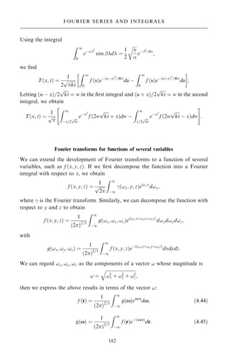 Using the integral
Z 1
0
eÿ2
cos ÿd ˆ
1
2



r
eÿÿ2
=4
;
we ®nd
T…x; t† ˆ
1
2

kt
p
Z 1
0
f …u†eÿ…uÿx†2
=4kt
du ÿ
Z 1
0
f …u†eÿ…u‡x†2
=4kt
du
 
:
Letting …u ÿ x†=2

kt
p
ˆ w in the ®rst integral and …u ‡ x†=2

kt
p
ˆ w in the second
integral, we obtain
T…x; t† ˆ
1


p
Z 1
ÿx=2

kt
p eÿw2
f …2w

kt
p
‡ x†dw ÿ
Z 1
x=2

kt
p eÿw2
f …2w

kt
p
ÿ x†dw
 #
:
Fourier transforms for functions of several variables
We can extend the development of Fourier transforms to a function of several
variables, such as f …x; y; z†. If we ®rst decompose the function into a Fourier
integral with respect to x, we obtain
f …x; y; z† ˆ
1

2
p
Z 1
ÿ1
þ…!x; y; z†ei!xx
d!x;
where þ is the Fourier transform. Similarly, we can decompose the function with
respect to y and z to obtain
f …x; y; z† ˆ
1
…2†2=3
Z 1
ÿ1
g…!x; !y; !z†ei…!xx‡!yy‡!zz†
d!xd!yd!z;
with
g…!x; !y; !z† ˆ
1
…2†2=3
Z 1
ÿ1
f …x; y; z†eÿi…!xx‡!yy‡!zz†
dxdydz:
We can regard !x; !y; !z as the components of a vector ! whose magnitude is
! ˆ

!2
x ‡ !2
y ‡ !2
z
q
;
then we express the above results in terms of the vector !:
f …r† ˆ
1
…2†2=3
Z 1
ÿ1
g…x†eixr
dx; …4:44†
g…x† ˆ
1
…2†2=3
Z 1
ÿ1
f …r†eÿ…ixr†
dr: …4:45†
182
FOURIER SERIES AND INTEGRALS
 