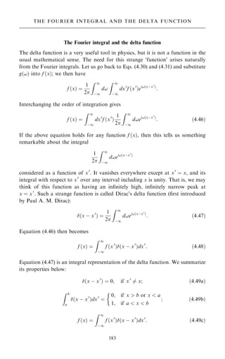 The Fourier integral and the delta function
The delta function is a very useful tool in physics, but it is not a function in the
usual mathematical sense. The need for this strange `function' arises naturally
from the Fourier integrals. Let us go back to Eqs. (4.30) and (4.31) and substitute
g…!† into f …x†; we then have
f …x† ˆ
1
2
Z 1
ÿ1
d!
Z 1
ÿ1
dx0
f …x0
†ei!…xÿx0
†
:
Interchanging the order of integration gives
f …x† ˆ
Z 1
ÿ1
dx0
f …x0
†
1
2
Z 1
ÿ1
d!ei!…xÿx0
†
: …4:46†
If the above equation holds for any function f …x†, then this tells us something
remarkable about the integral
1
2
Z 1
ÿ1
d!ei!…xÿx0
†
considered as a function of x0
. It vanishes everywhere except at x0
ˆ x, and its
integral with respect to x0
over any interval including x is unity. That is, we may
think of this function as having an in®nitely high, in®nitely narrow peak at
x ˆ x0
. Such a strange function is called Dirac's delta function (®rst introduced
by Paul A. M. Dirac):
…x ÿ x0
† ˆ
1
2
Z 1
ÿ1
d!ei!…xÿx0
†
: …4:47†
Equation (4.46) then becomes
f …x† ˆ
Z 1
ÿ1
f …x0
†…x ÿ x0
†dx0
: …4:48†
Equation (4.47) is an integral representation of the delta function. We summarize
its properties below:
…x ÿ x0
† ˆ 0; if x0
6ˆ x; …4:49a†
Z b
a
…x ÿ x0
†dx0
ˆ
0; if x  b or x  a
1; if a  x  b
;

…4:49b†
f …x† ˆ
Z 1
ÿ1
f …x0
†…x ÿ x0
†dx0
: …4:49c†
183
THE FOURIER INTEGRAL AND THE DELTA FUNCTION
 