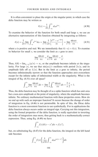 It is often convenient to place the origin at the singular point, in which case the
delta function may be written as
…x† ˆ
1
2
Z 1
ÿ1
d!ei!x
: …4:50†
To examine the behavior of the function for both small and large x, we use an
alternative representation of this function obtained by integrating as follows:
…x† ˆ
1
2
lim
a!1
Z a
ÿa
ei!x
d! ˆ lim
a!1
1
2
eiax
ÿ eÿiax
ix
 
ˆ lim
a!1
sin ax
x
; …4:51†
where a is positive and real. We see immediately that …ÿx† ˆ …x†. To examine
its behavior for small x, we consider the limit as x goes to zero:
lim
x!0
sin ax
x
ˆ
a

lim
x!0
sin ax
ax
ˆ
a

:
Thus, …0† ˆ lima!1…a=† ! 1, or the amplitude becomes in®nite at the singu-
larity. For large jxj, we see that sin…ax†=x oscillates with period 2=a, and its
amplitude falls oÿ as 1=jxj. But in the limit as a goes to in®nity, the period
becomes in®nitesimally narrow so that the function approaches zero everywhere
except for the in®nite spike of in®nitesimal width at the singularity. What is the
integral of Eq. (4.51) over all space?
Z 1
ÿ1
lim
a!1
sin ax
x
dx ˆ lim
a!1
2

Z 1
0
sin ax
x
dx ˆ
2


2
ˆ 1:
Thus, the delta function may be thought of as a spike function which has unit area
but a non-zero amplitude at the point of singularity, where the amplitude becomes
in®nite. No ordinary mathematical function with these properties exists. How do
we end up with such an improper function? It occurs because the change of order
of integration in Eq. (4.46) is not permissible. In spite of this, the Dirac delta
function is a most convenient function to use symbolically. For in applications the
delta function always occurs under an integral sign. Carrying out this integration,
using the formal properties of the delta function, is really equivalent to inverting
the order of integration once more, thus getting back to a mathematically correct
expression. Thus, using Eq. (4.49) we have
Z 1
ÿ1
f …x†…x ÿ x0
†dx ˆ f …x0
†;
but, on substituting Eq. (4.47) for the delta function, the integral on the left hand
side becomes
Z 1
ÿ1
f …x†
1

2
p
Z 1
ÿ1
d!ei!…xÿx0
†
 
dx
184
FOURIER SERIES AND INTEGRALS
 