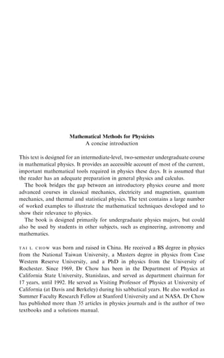 Mathematical Methods for Physicists
A concise introduction
This text is designed for an intermediate-level, two-semester undergraduate course
in mathematical physics. It provides an accessible account of most of the current,
important mathematical tools required in physics these days. It is assumed that
the reader has an adequate preparation in general physics and calculus.
The book bridges the gap between an introductory physics course and more
advanced courses in classical mechanics, electricity and magnetism, quantum
mechanics, and thermal and statistical physics. The text contains a large number
of worked examples to illustrate the mathematical techniques developed and to
show their relevance to physics.
The book is designed primarily for undergraduate physics majors, but could
also be used by students in other subjects, such as engineering, astronomy and
mathematics.
T A I L. C H O W was born and raised in China. He received a BS degree in physics
from the National Taiwan University, a Masters degree in physics from Case
Western Reserve University, and a PhD in physics from the University of
Rochester. Since 1969, Dr Chow has been in the Department of Physics at
California State University, Stanislaus, and served as department chairman for
17 years, until 1992. He served as Visiting Professor of Physics at University of
California (at Davis and Berkeley) during his sabbatical years. He also worked as
Summer Faculty Research Fellow at Stanford University and at NASA. Dr Chow
has published more than 35 articles in physics journals and is the author of two
textbooks and a solutions manual.
 
