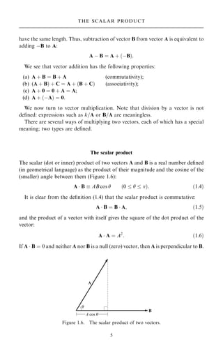 have the same length. Thus, subtraction of vector B from vector A is equivalent to
adding ÿB to A:
A ÿ B ˆ A ‡ …ÿB†:
We see that vector addition has the following properties:
(a) A ‡ B ˆ B ‡ A (commutativity);
(b) (A ‡ B† ‡ C ˆ A ‡ …B ‡ C† (associativity);
(c) A ‡ 0 ˆ 0 ‡ A ˆ A;
(d) A ‡ …ÿA† ˆ 0:
We now turn to vector multiplication. Note that division by a vector is not
de®ned: expressions such as k=A or B=A are meaningless.
There are several ways of multiplying two vectors, each of which has a special
meaning; two types are de®ned.
The scalar product
The scalar (dot or inner) product of two vectors A and B is a real number de®ned
(in geometrical language) as the product of their magnitude and the cosine of the
(smaller) angle between them (Figure 1.6):
A  B  AB cos  …0    †: …1:4†
It is clear from the de®nition (1.4) that the scalar product is commutative:
A  B ˆ B  A; …1:5†
and the product of a vector with itself gives the square of the dot product of the
vector:
A  A ˆ A2
: …1:6†
If A  B ˆ 0 and neither A nor B is a null (zero) vector, then A is perpendicular to B.
5
THE SCALAR PRODUCT
Figure 1.6. The scalar product of two vectors.
 