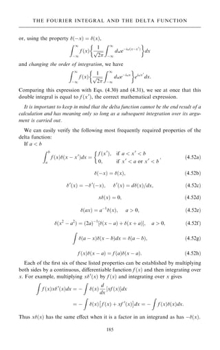 or, using the property …ÿx† ˆ …x†,
Z 1
ÿ1
f …x†
1

2
p
Z 1
ÿ1
d!eÿi!…xÿx0
†
 
dx
and changing the order of integration, we have
Z 1
ÿ1
f …x†
1

2
p
Z 1
ÿ1
d!eÿi!x
 
ei!x0
dx:
Comparing this expression with Eqs. (4.30) and (4.31), we see at once that this
double integral is equal to f …x0
†, the correct mathematical expression.
It is important to keep in mind that the delta function cannot be the end result of a
calculation and has meaning only so long as a subsequent integration over its argu-
ment is carried out.
We can easily verify the following most frequently required properties of the
delta function:
If a  b
Z b
a
f …x†…x ÿ x0
†dx ˆ
f …x0
†; if a  x0
 b
0; if x0
 a or x0
 b

; …4:52a†
…ÿx† ˆ …x†; …4:52b†
0
…x† ˆ ÿ0
…ÿx†; 0
…x† ˆ d…x†=dx; …4:52c†
x…x† ˆ 0; …4:52d†
…ax† ˆ aÿ1
…x†; a  0; …4:52e†
…x2
ÿ a2
† ˆ …2a†ÿ1
…x ÿ a† ‡ …x ‡ a†
‰ Š; a  0; …4:52f†
Z
…a ÿ x†…x ÿ b†dx ˆ …a ÿ b†; …4:52g†
f …x†…x ÿ a† ˆ f …a†…x ÿ a†: …4:52h†
Each of the ®rst six of these listed properties can be established by multiplying
both sides by a continuous, diÿerentiable function f …x† and then integrating over
x. For example, multiplying x0
…x† by f …x† and integrating over x gives
Z
f …x†x0
…x†dx ˆ ÿ
Z
…x†
d
dx
‰xf …x†Šdx
ˆ ÿ
Z
…x† f …x† ‡ xf 0
…x†
 
dx ˆ ÿ
Z
f …x†…x†dx:
Thus x…x† has the same eÿect when it is a factor in an integrand as has ÿ…x†.
185
THE FOURIER INTEGRAL AND THE DELTA FUNCTION
 