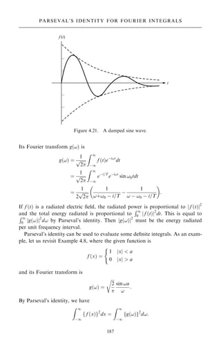 Its Fourier transform g…!† is
g…!† ˆ
1

2
p
Z 1
ÿ1
f …t†eÿi!t
dt
ˆ
1

2
p
Z 1
ÿ1
eÿt=T
eÿi!t
sin !0tdt
ˆ
1
2

2
p
1
!‡!0 ÿ i=T
ÿ
1
! ÿ !0 ÿ i=T
 
:
If f …t† is a radiated electric ®eld, the radiated power is proportional to j f …t†j2
and the total energy radiated is proportional to
R1
0 f …t†
j j2
dt. This is equal to
R1
0 g…!†
j j2
d! by Parseval's identity. Then jg…!†j2
must be the energy radiated
per unit frequency interval.
Parseval's identity can be used to evaluate some de®nite integrals. As an exam-
ple, let us revisit Example 4.8, where the given function is
f …x† ˆ
1 x
j j  a
0 x
j j  a
(
and its Fourier transform is
g…!† ˆ

2

r
sin !a
!
:
By Parseval's identity, we have
Z 1
ÿ1
f …x†
f g2
dx ˆ
Z 1
ÿ1
g…!†
f g2
d!:
187
PARSEVAL'S IDENTITY FOR FOURIER INTEGRALS
Figure 4.21. A damped sine wave.
 