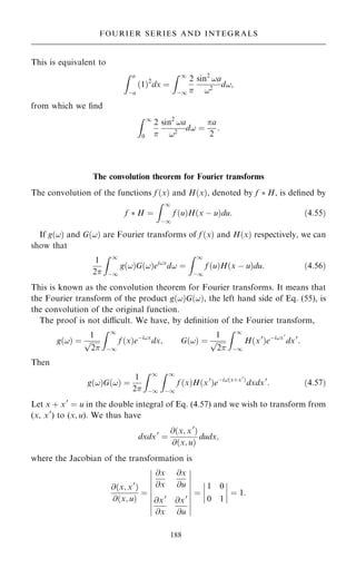 This is equivalent to
Z a
ÿa
…1†2
dx ˆ
Z 1
ÿ1
2

sin2
!a
!2
d!;
from which we ®nd
Z 1
0
2

sin2
!a
!2
d! ˆ
a
2
:
The convolution theorem for Fourier transforms
The convolution of the functions f …x† and H…x†, denoted by f  H, is de®ned by
f  H ˆ
Z 1
ÿ1
f …u†H…x ÿ u†du: …4:55†
If g…!† and G…!† are Fourier transforms of f …x† and H…x† respectively, we can
show that
1
2
Z 1
ÿ1
g…!†G…!†ei!x
d! ˆ
Z 1
ÿ1
f …u†H…x ÿ u†du: …4:56†
This is known as the convolution theorem for Fourier transforms. It means that
the Fourier transform of the product g…!†G…!†, the left hand side of Eq. (55), is
the convolution of the original function.
The proof is not dicult. We have, by de®nition of the Fourier transform,
g…!† ˆ
1

2
p
Z 1
ÿ1
f …x†eÿi!x
dx; G…!† ˆ
1

2
p
Z 1
ÿ1
H…x0
†eÿi!x0
dx0
:
Then
g…!†G…!† ˆ
1
2
Z 1
ÿ1
Z 1
ÿ1
f …x†H…x0
†eÿi!…x‡x0
†
dxdx0
: …4:57†
Let x ‡ x0
ˆ u in the double integral of Eq. (4.57) and we wish to transform from
(x, x0
) to (x; u). We thus have
dxdx0
ˆ
@…x; x0
†
@…x; u†
dudx;
where the Jacobian of the transformation is
@…x; x0
†
@…x; u†
ˆ
@x
@x
@x
@u
@x0
@x
@x0
@u
þ
þ
þ
þ
þ
þ
þ
þ
þ
þ
þ
þ
þ
þ
þ
þ
þ
þ
ˆ
1 0
0 1
þ
þ
þ
þ
þ
þ
þ
þ ˆ 1:
188
FOURIER SERIES AND INTEGRALS
 
