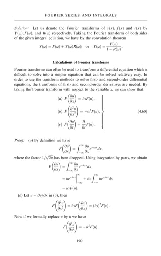Solution: Let us denote the Fourier transforms of y…x†; f …x† and r…x† by
Y…!†; F…!†; and R…!† respectively. Taking the Fourier transform of both sides
of the given integral equation, we have by the convolution theorem
Y…!† ˆ F…!† ‡ Y…!†R…!† or Y…!† ˆ
F…!†
1 ÿ R…!†
:
Calculations of Fourier transforms
Fourier transforms can often be used to transform a diÿerential equation which is
dicult to solve into a simpler equation that can be solved relatively easy. In
order to use the transform methods to solve ®rst- and second-order diÿerential
equations, the transforms of ®rst- and second-order derivatives are needed. By
taking the Fourier transform with respect to the variable x, we can show that
…a† F
@u
@x
 
ˆ iF…u†;
…b† F
@2
u
@x2
ý !
ˆ ÿ2
F…u†;
…c† F
@u
@t
 
ˆ
@
@t
F…u†:
9









=









;
…4:60†
Proof: (a) By de®nition we have
F
@u
@x
 
ˆ
Z 1
ÿ1
@u
@x
eÿix
dx;
where the factor 1=

2
p
has been dropped. Using integration by parts, we obtain
F
@u
@x
 
ˆ
Z 1
ÿ1
@u
@x
eÿix
dx
ˆ ueÿix
þ
þ
þ
þ
1
ÿ1
‡ i
Z 1
ÿ1
ueÿix
dx
ˆ iF…u†:
(b) Let u ˆ @v=@x in (a), then
F
@2
v
@x2
ý !
ˆ iF
@v
@x
 
ˆ …i†2
F…v†:
Now if we formally replace v by u we have
F
@2
u
@x2
ý !
ˆ ÿ2
F…u†;
190
FOURIER SERIES AND INTEGRALS
 